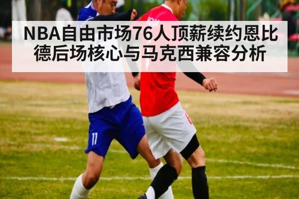NBA自由市场76人顶薪续约恩比德后场核心与马克西兼容分析